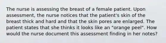 The nurse is assessing the breast of a female patient. Upon assessment, the nurse notices that the patient's skin of the breast thick and hard and that the skin pores are enlarged. The patient states that she thinks it looks like an "orange peel". How would the nurse document this assessment finding in her notes?