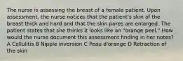 The nurse is assessing the breast of a female patient. Upon assessment, the nurse notices that the patient's skin of the breast thick and hard and that the skin pores are enlarged. The patient states that she thinks it looks like an "orange peel." How would the nurse document this assessment finding in her notes? A Cellulitis B Nipple inversion C Peau d'orange D Retraction of the skin