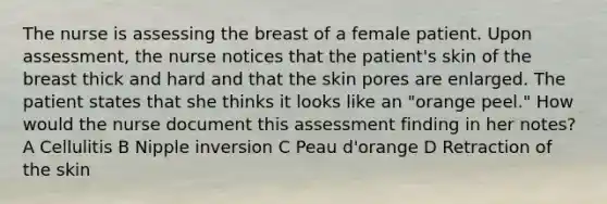 The nurse is assessing the breast of a female patient. Upon assessment, the nurse notices that the patient's skin of the breast thick and hard and that the skin pores are enlarged. The patient states that she thinks it looks like an "orange peel." How would the nurse document this assessment finding in her notes? A Cellulitis B Nipple inversion C Peau d'orange D Retraction of the skin