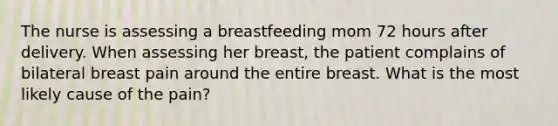 The nurse is assessing a breastfeeding mom 72 hours after delivery. When assessing her breast, the patient complains of bilateral breast pain around the entire breast. What is the most likely cause of the pain?