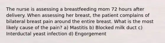 The nurse is assessing a breastfeeding mom 72 hours after delivery. When assessing her breast, the patient complains of bilateral breast pain around the entire breast. What is the most likely cause of the pain? a) Mastitis b) Blocked milk duct c) Interductal yeast infection d) Engorgement