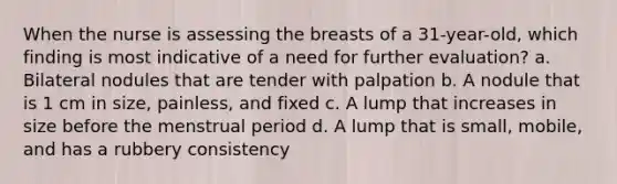 When the nurse is assessing the breasts of a 31-year-old, which finding is most indicative of a need for further evaluation? a. Bilateral nodules that are tender with palpation b. A nodule that is 1 cm in size, painless, and fixed c. A lump that increases in size before the menstrual period d. A lump that is small, mobile, and has a rubbery consistency