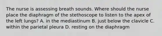 The nurse is assessing breath sounds. Where should the nurse place the diaphragm of the stethoscope to listen to the apex of the left lungs? A. in the mediastinum B. just below the clavicle C. within the parietal pleura D. resting on the diaphragm