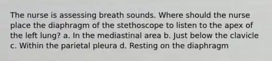 The nurse is assessing breath sounds. Where should the nurse place the diaphragm of the stethoscope to listen to the apex of the left lung? a. In the mediastinal area b. Just below the clavicle c. Within the parietal pleura d. Resting on the diaphragm