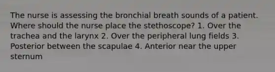 The nurse is assessing the bronchial breath sounds of a patient. Where should the nurse place the stethoscope? 1. Over the trachea and the larynx 2. Over the peripheral lung fields 3. Posterior between the scapulae 4. Anterior near the upper sternum