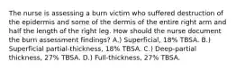 The nurse is assessing a burn victim who suffered destruction of the epidermis and some of the dermis of the entire right arm and half the length of the right leg. How should the nurse document the burn assessment findings? A.) Superficial, 18% TBSA. B.) Superficial partial-thickness, 18% TBSA. C.) Deep-partial thickness, 27% TBSA. D.) Full-thickness, 27% TBSA.