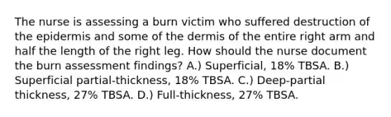 The nurse is assessing a burn victim who suffered destruction of the epidermis and some of the dermis of the entire right arm and half the length of the right leg. How should the nurse document the burn assessment findings? A.) Superficial, 18% TBSA. B.) Superficial partial-thickness, 18% TBSA. C.) Deep-partial thickness, 27% TBSA. D.) Full-thickness, 27% TBSA.