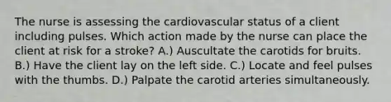 The nurse is assessing the cardiovascular status of a client including pulses. Which action made by the nurse can place the client at risk for a stroke? A.) Auscultate the carotids for bruits. B.) Have the client lay on the left side. C.) Locate and feel pulses with the thumbs. D.) Palpate the carotid arteries simultaneously.