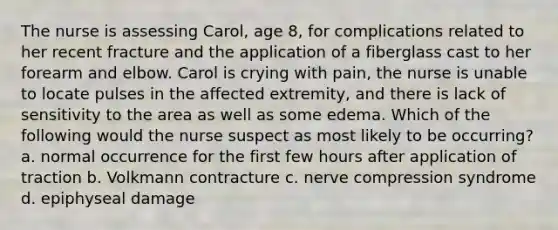 The nurse is assessing Carol, age 8, for complications related to her recent fracture and the application of a fiberglass cast to her forearm and elbow. Carol is crying with pain, the nurse is unable to locate pulses in the affected extremity, and there is lack of sensitivity to the area as well as some edema. Which of the following would the nurse suspect as most likely to be occurring? a. normal occurrence for the first few hours after application of traction b. Volkmann contracture c. nerve compression syndrome d. epiphyseal damage