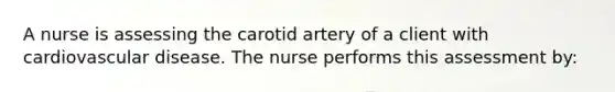 A nurse is assessing the carotid artery of a client with cardiovascular disease. The nurse performs this assessment by: