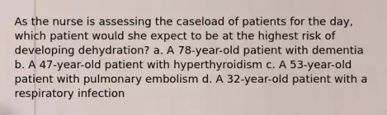 As the nurse is assessing the caseload of patients for the day, which patient would she expect to be at the highest risk of developing dehydration? a. A 78-year-old patient with dementia b. A 47-year-old patient with hyperthyroidism c. A 53-year-old patient with pulmonary embolism d. A 32-year-old patient with a respiratory infection