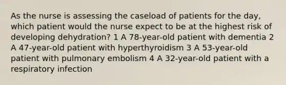 As the nurse is assessing the caseload of patients for the day, which patient would the nurse expect to be at the highest risk of developing dehydration? 1 A 78-year-old patient with dementia 2 A 47-year-old patient with hyperthyroidism 3 A 53-year-old patient with pulmonary embolism 4 A 32-year-old patient with a respiratory infection