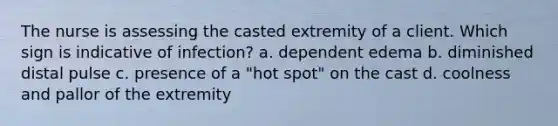 The nurse is assessing the casted extremity of a client. Which sign is indicative of infection? a. dependent edema b. diminished distal pulse c. presence of a "hot spot" on the cast d. coolness and pallor of the extremity