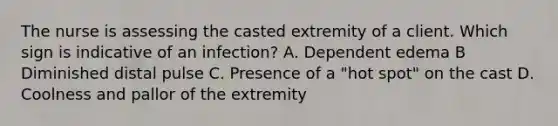 The nurse is assessing the casted extremity of a client. Which sign is indicative of an infection? A. Dependent edema B Diminished distal pulse C. Presence of a "hot spot" on the cast D. Coolness and pallor of the extremity