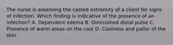 The nurse is assessing the casted extremity of a client for signs of infection. Which finding is indicative of the presence of an infection? A. Dependent edema B. Diminished distal pulse C. Presence of warm areas on the cast D. Coolness and pallor of the skin