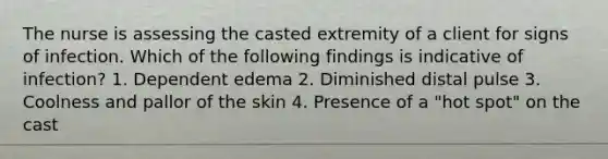 The nurse is assessing the casted extremity of a client for signs of infection. Which of the following findings is indicative of infection? 1. Dependent edema 2. Diminished distal pulse 3. Coolness and pallor of the skin 4. Presence of a "hot spot" on the cast