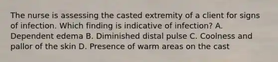 The nurse is assessing the casted extremity of a client for signs of infection. Which finding is indicative of infection? A. Dependent edema B. Diminished distal pulse C. Coolness and pallor of the skin D. Presence of warm areas on the cast