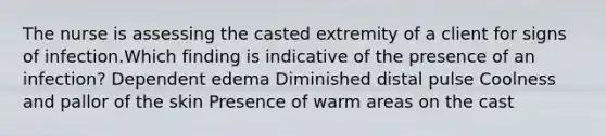 The nurse is assessing the casted extremity of a client for signs of infection.Which finding is indicative of the presence of an infection? Dependent edema Diminished distal pulse Coolness and pallor of the skin Presence of warm areas on the cast