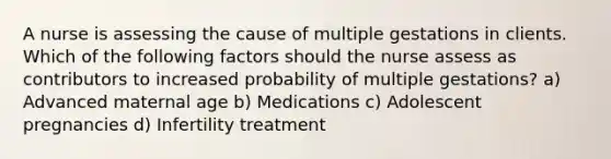 A nurse is assessing the cause of multiple gestations in clients. Which of the following factors should the nurse assess as contributors to increased probability of multiple gestations? a) Advanced maternal age b) Medications c) Adolescent pregnancies d) Infertility treatment