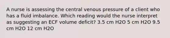 A nurse is assessing the central venous pressure of a client who has a fluid imbalance. Which reading would the nurse interpret as suggesting an ECF volume deficit? 3.5 cm H2O 5 cm H2O 9.5 cm H2O 12 cm H2O