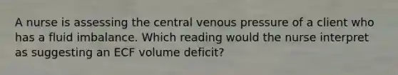 A nurse is assessing the central venous pressure of a client who has a fluid imbalance. Which reading would the nurse interpret as suggesting an ECF volume deficit?