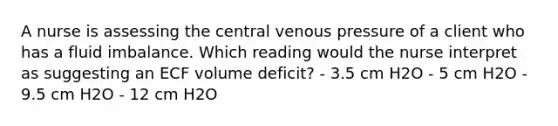 A nurse is assessing the central venous pressure of a client who has a fluid imbalance. Which reading would the nurse interpret as suggesting an ECF volume deficit? - 3.5 cm H2O - 5 cm H2O - 9.5 cm H2O - 12 cm H2O