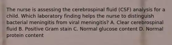 The nurse is assessing the cerebrospinal fluid (CSF) analysis for a child. Which laboratory finding helps the nurse to distinguish bacterial meningitis from viral meningitis? A. Clear cerebrospinal fluid B. Positive Gram stain C. Normal glucose content D. Normal protein content