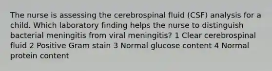 The nurse is assessing the cerebrospinal fluid (CSF) analysis for a child. Which laboratory finding helps the nurse to distinguish bacterial meningitis from viral meningitis? 1 Clear cerebrospinal fluid 2 Positive Gram stain 3 Normal glucose content 4 Normal protein content