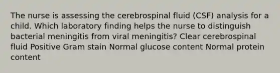 The nurse is assessing the cerebrospinal fluid (CSF) analysis for a child. Which laboratory finding helps the nurse to distinguish bacterial meningitis from viral meningitis? Clear cerebrospinal fluid Positive Gram stain Normal glucose content Normal protein content