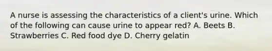 A nurse is assessing the characteristics of a client's urine. Which of the following can cause urine to appear red? A. Beets B. Strawberries C. Red food dye D. Cherry gelatin