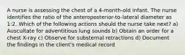 A nurse is assessing the chest of a 4-month-old infant. The nurse identifies the ratio of the anteroposterior-to-lateral diameter as 1:2. Which of the following actions should the nurse take next? a) Auscultate for adventitious lung sounds b) Obtain an order for a chest X-ray c) Observe for substernal retractions d) Document the findings in the client's medical record