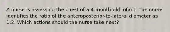 A nurse is assessing the chest of a 4-month-old infant. The nurse identifies the ratio of the anteroposterior-to-lateral diameter as 1:2. Which actions should the nurse take next?