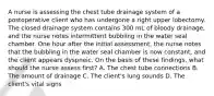 A nurse is assessing the chest tube drainage system of a postoperative client who has undergone a right upper lobectomy. The closed drainage system contains 300 mL of bloody drainage, and the nurse notes intermittent bubbling in the water seal chamber. One hour after the initial assessment, the nurse notes that the bubbling in the water seal chamber is now constant, and the client appears dyspneic. On the basis of these findings, what should the nurse assess first? A. The chest tube connections B. The amount of drainage C. The client's lung sounds D. The client's vital signs