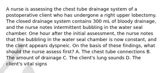 A nurse is assessing the chest tube drainage system of a postoperative client who has undergone a right upper lobectomy. The closed drainage system contains 300 mL of bloody drainage, and the nurse notes intermittent bubbling in the water seal chamber. One hour after the initial assessment, the nurse notes that the bubbling in the water seal chamber is now constant, and the client appears dyspneic. On the basis of these findings, what should the nurse assess first? A. The chest tube connections B. The amount of drainage C. The client's lung sounds D. The client's vital signs