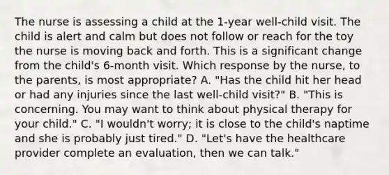 The nurse is assessing a child at the​ 1-year well-child visit. The child is alert and calm but does not follow or reach for the toy the nurse is moving back and forth. This is a significant change from the​ child's 6-month visit. Which response by the​ nurse, to the​ parents, is most​ appropriate? A. ​"Has the child hit her head or had any injuries since the last​ well-child visit?" B. ​"This is concerning. You may want to think about physical therapy for your​ child." C. ​"I wouldn't​ worry; it is close to the​ child's naptime and she is probably just​ tired." D. ​"Let's have the healthcare provider complete an​ evaluation, then we can​ talk."