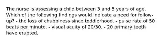 The nurse is assessing a child between 3 and 5 years of age. Which of the following findings would indicate a need for follow-up? - the loss of chubbiness since toddlerhood. - pulse rate of 50 beats per minute. - visual acuity of 20/30. - 20 primary teeth have erupted.