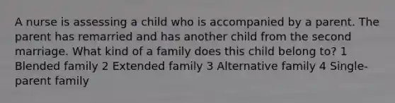 A nurse is assessing a child who is accompanied by a parent. The parent has remarried and has another child from the second marriage. What kind of a family does this child belong to? 1 Blended family 2 Extended family 3 Alternative family 4 Single-parent family