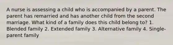 A nurse is assessing a child who is accompanied by a parent. The parent has remarried and has another child from the second marriage. What kind of a family does this child belong to? 1. Blended family 2. Extended family 3. Alternative family 4. Single-parent family