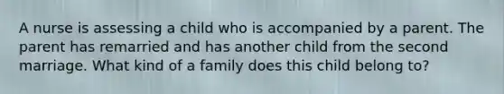 A nurse is assessing a child who is accompanied by a parent. The parent has remarried and has another child from the second marriage. What kind of a family does this child belong to?