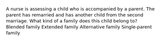 A nurse is assessing a child who is accompanied by a parent. The parent has remarried and has another child from the second marriage. What kind of a family does this child belong to? Blended family Extended family Alternative family Single-parent family