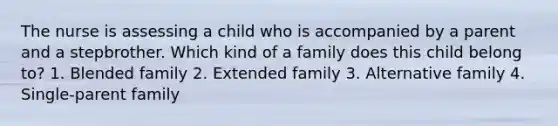 The nurse is assessing a child who is accompanied by a parent and a stepbrother. Which kind of a family does this child belong to? 1. Blended family 2. Extended family 3. Alternative family 4. Single-parent family