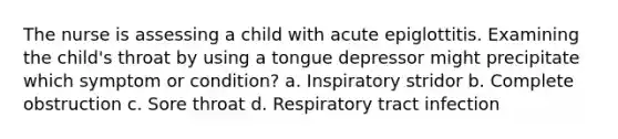 The nurse is assessing a child with acute epiglottitis. Examining the child's throat by using a tongue depressor might precipitate which symptom or condition? a. Inspiratory stridor b. Complete obstruction c. Sore throat d. Respiratory tract infection