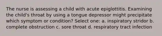 The nurse is assessing a child with acute epiglottitis. Examining the child's throat by using a tongue depressor might precipitate which symptom or condition? Select one: a. inspiratory stridor b. complete obstruction c. sore throat d. respiratory tract infection