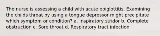 The nurse is assessing a child with acute epiglottitis. Examining the childs throat by using a tongue depressor might precipitate which symptom or condition? a. Inspiratory stridor b. Complete obstruction c. Sore throat d. Respiratory tract infection