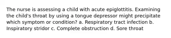 The nurse is assessing a child with acute epiglottitis. Examining the child's throat by using a tongue depressor might precipitate which symptom or condition? a. Respiratory tract infection b. Inspiratory stridor c. Complete obstruction d. Sore throat