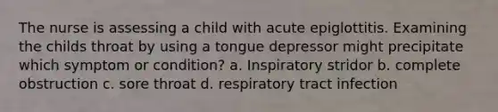 The nurse is assessing a child with acute epiglottitis. Examining the childs throat by using a tongue depressor might precipitate which symptom or condition? a. Inspiratory stridor b. complete obstruction c. sore throat d. respiratory tract infection