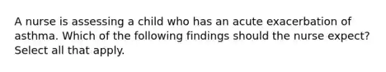 A nurse is assessing a child who has an acute exacerbation of asthma. Which of the following findings should the nurse expect? Select all that apply.