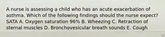 A nurse is assessing a child who has an acute exacerbation of asthma. Which of the following findings should the nurse expect? SATA A. Oxygen saturation 96% B. Wheezing C. Retraction of sternal muscles D. Bronchovesicular breath sounds E. Cough