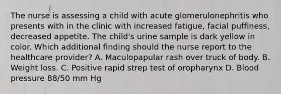 The nurse is assessing a child with acute glomerulonephritis who presents with in the clinic with increased fatigue, facial puffiness, decreased appetite. The child's urine sample is dark yellow in color. Which additional finding should the nurse report to the healthcare provider? A. Maculopapular rash over truck of body. B. Weight loss. C. Positive rapid strep test of oropharynx D. Blood pressure 88/50 mm Hg