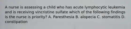 A nurse is assessing a child who has acute lymphocytic leukemia and is receiving vincristine sulfate which of the following findings is the nurse is priority? A. Paresthesia B. alopecia C. stomatitis D. constipation